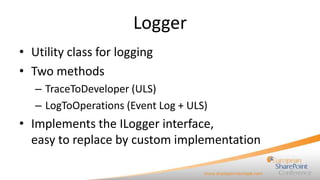 Logger
• Utility class for logging
• Two methods
   – TraceToDeveloper (ULS)
   – LogToOperations (Event Log + ULS)
• Implements the ILogger interface,
  easy to replace by custom implementation
 