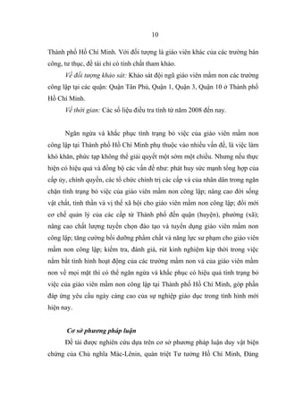 Thành phố Hồ Chí Minh. Với đối tượng là giáo viên khác của các trường bán
công, tư thục, đề tài chỉ có tính chất tham khảo.
Về đối tượng khảo sát: Khảo sát đội ngũ giáo viên mầm non các trường
công lập tại các quận: Quận Tân Phú, Quận 1, Quận 3, Quận 10 ở Thành phố
Hồ Chí Minh.
Về thời gian: Các số liệu điều tra tính từ năm 2008 đến nay.
Ngăn ngừa và khắc phục tình trạng bỏ việc của giáo viên mầm non
công lập tại Thành phố Hồ Chí Minh phụ thuộc vào nhiều vấn đề, là việc làm
khó khăn, phức tạp không thể giải quyết một sớm một chiều. Nhưng nếu thực
hiện có hiệu quả và đồng bộ các vấn đề như: phát huy sức mạnh tổng hợp của
cấp ủy, chính quyền, các tổ chức chính trị các cấp và của nhân dân trong ngăn
chặn tình trạng bỏ việc của giáo viên mầm non công lập; nâng cao đời sống
vật chất, tinh thần và vị thế xã hội cho giáo viên mầm non công lập; đổi mới
cơ chế quản lý của các cấp từ Thành phố đến quận (huyện), phường (xã);
nâng cao chất lượng tuyển chọn đào tạo và tuyển dụng giáo viên mầm non
công lập; tăng cường bồi dưỡng phẩm chất và năng lực sư phạm cho giáo viên
mầm non công lập; kiểm tra, đánh giá, rút kinh nghiệm kịp thời trong việc
nắm bắt tình hình hoạt động của các trường mầm non và của giáo viên mầm
non về mọi mặt thì có thể ngăn ngừa và khắc phục có hiệu quả tình trạng bỏ
việc của giáo viên mầm non công lập tại Thành phố Hồ Chí Minh, góp phần
đáp ứng yêu cầu ngày càng cao của sự nghiệp giáo dục trong tình hình mới
hiện nay.
Cơ sở phương pháp luận
Đề tài được nghiên cứu dựa trên cơ sở phương pháp luận duy vật biện
chứng của Chủ nghĩa Mác-Lênin, quán triệt Tư tưởng Hồ Chí Minh, Đảng
10
 