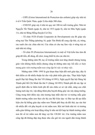 - UIPE (Union International de Protection des enfants) giúp xây nhà trẻ
ở số 4 Trần Quốc Thảo, quận 3) thu nhận 300 cháu.
- UNICEF giúp xây 4 nhà trẻ quy mô 100 trẻ mỗi trường gồm: Nhà trẻ
Nguyễn Tất Thành (quận 4), nhà trẻ 19/5 (quận 8), nhà trẻ Hữu Nghị (quận
11), nhà trẻ Bông Hồng (huyện Củ Chi).
- Tổ chức FCD (Fonds Cooperatin de Development) của Bỉ giúp xây
nông trại Tân Thắng (phường 16, quận Tân Bình) để cung cấp thịt, cá, trứng,
rau xanh cho các cháu nhà trẻ. Các cháu có cha mẹ làm việc ở nông trại có
một nhà trẻ riêng.
- Tổ chức PI (Protection International) và một số Việt kiều hảo tâm đã
giúp đỡ tiền, đồ dùng, đồ chơi, trang thiết bị cho các nhà trẻ.
Trong những năm 80, tuy số trường mầm non tăng nhanh nhưng lượng
giáo viên không thiếu nhiều nhưng cũng từ những năm này bắt đầu có hiện
tượng giáo viên trường mầm non công lập bỏ việc và nhảy việc.
Những năm 1990- 1995 là giai đoạn thực hiện đổi mới giáo dục, đây là
thời điểm có rất nhiều thuận lợi cho việc phát triển giáo dục. Thực hiện Nghị
quyết Đại hội Đảng lần thứ VII (tháng 6/1991), Nghị quyết Đại hội Đảng bộ
Thành phố Hồ Chí Minh lần thứ V (tháng 10/1991) Thành phố đã xác lập và
quyết định đầu tư thêm kinh phí để sửa chữa cơ sở vật chất, nâng cao chất
lượng nuôi dạy trẻ, vận động thêm phụ huynh đóng góp vào xây dựng trường.
Cũng trong thời điểm này chủ trương hợp nhất nhà trẻ và trường mẫu giáo
thành trường mầm non theo chỉ thị của Bộ Giáo dục và Đào tạo đã tạo điều
kiện cho hệ thống giáo dục mầm non Thành phố thay da đổi thịt, tạo sức hút
rất nhiều đối với phụ huynh và trẻ mầm non. Khi mô hình nhà trẻ và trường
mẫu giáo không còn hoạt động riêng lẻ nữa mà kết hợp lại thành trường mầm
non thì số trẻ mầm non đã tăng vọt lên 138.041 trẻ. Các trường mầm non
công lập đã không đáp ứng được nhu cầu gửi trẻ của người dân trong thành
26
 