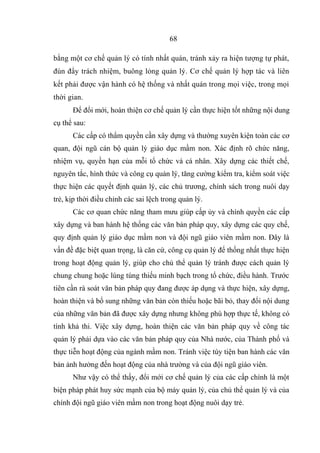 bằng một cơ chế quản lý có tính nhất quán, tránh xảy ra hiện tượng tự phát,
đùn đẩy trách nhiệm, buông lỏng quản lý. Cơ chế quản lý hợp tác và liên
kết phải được vận hành có hệ thống và nhất quán trong mọi việc, trong mọi
thời gian.
Để đổi mới, hoàn thiện cơ chế quản lý cần thực hiện tốt những nội dung
cụ thể sau:
Các cấp có thẩm quyền cần xây dựng và thường xuyên kiện toàn các cơ
quan, đội ngũ cán bộ quản lý giáo dục mầm non. Xác định rõ chức năng,
nhiệm vụ, quyền hạn của mỗi tổ chức và cá nhân. Xây dựng các thiết chế,
nguyên tắc, hình thức và công cụ quản lý, tăng cường kiểm tra, kiểm soát việc
thực hiện các quyết định quản lý, các chủ trương, chính sách trong nuôi dạy
trẻ, kịp thời điều chỉnh các sai lệch trong quản lý.
Các cơ quan chức năng tham mưu giúp cấp ủy và chính quyền các cấp
xây dựng và ban hành hệ thống các văn bản pháp quy, xây dựng các quy chế,
quy định quản lý giáo dục mầm non và đội ngũ giáo viên mầm non. Đây là
vấn đề đặc biệt quan trọng, là căn cứ, công cụ quản lý để thống nhất thực hiện
trong hoạt động quản lý, giúp cho chủ thể quản lý tránh được cách quản lý
chung chung hoặc lúng túng thiếu minh bạch trong tổ chức, điều hành. Trước
tiên cần rà soát văn bản pháp quy đang được áp dụng và thực hiện, xây dựng,
hoàn thiện và bổ sung những văn bản còn thiếu hoặc bãi bỏ, thay đổi nội dung
của những văn bản đã được xây dựng nhưng không phù hợp thực tế, không có
tính khả thi. Việc xây dựng, hoàn thiện các văn bản pháp quy về công tác
quản lý phải dựa vào các văn bản pháp quy của Nhà nước, của Thành phố và
thực tiễn hoạt động của ngành mầm non. Tránh việc tùy tiện ban hành các văn
bản ảnh hưởng đến hoạt động của nhà trường và của đội ngũ giáo viên.
Như vậy có thể thấy, đổi mới cơ chế quản lý của các cấp chính là một
biện pháp phát huy sức mạnh của bộ máy quản lý, của chủ thể quản lý và của
chính đội ngũ giáo viên mầm non trong hoạt động nuôi dạy trẻ.
68
 
