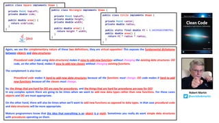 Again, we see the complementary nature of these two definitions; they are virtual opposites! This exposes the fundamental dichotomy
between objects and data structures:
Procedural code (code using data structures) makes it easy to add new functions without changing the existing data structures. OO
code, on the other hand, makes it easy to add new classes without changing existing functions.
The complement is also true:
Procedural code makes it hard to add new data structures because all the functions must change. OO code makes it hard to add
new functions because all the classes must change.
So, the things that are hard for OO are easy for procedures, and the things that are hard for procedures are easy for OO!
In any complex system there are going to be times when we want to add new data types rather than new functions. For these cases
objects and OO are most appropriate.
On the other hand, there will also be times when we’ll want to add new functions as opposed to data types. In that case procedural code
and data structures will be more appropriate.
Mature programmers know that the idea that everything is an object is a myth. Sometimes you really do want simple data structures
with procedures operating on them.
public class Square implements Shape {
private Point topLeft;
private double side;
public double area() {
return side*side;
}
}
public class Rectangle implements Shape {
private Point topLeft;
private double height;
private double width;
public double area() {
return height * width;
}
}
public class Circle implements Shape {
private Point center;
private double radius;
public static final double PI = 3.141592653589793;
public double area() {
return PI * radius * radius;
}
}
Robert Martin
@unclebobmartin
 