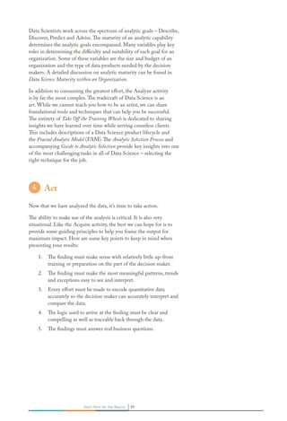 29Start Here for the Basics 29Start Here for the Basics
Data Scientists work across the spectrum of analytic goals – Describe,
Discover, Predict and Advise.The maturity of an analytic capability
determines the analytic goals encompassed. Many variables play key
roles in determining the difficulty and suitability of each goal for an
organization. Some of these variables are the size and budget of an
organization and the type of data products needed by the decision
makers. A detailed discussion on analytic maturity can be found in
Data Science Maturity within an Organization.
In addition to consuming the greatest effort, the Analyze activity
is by far the most complex.The tradecraft of Data Science is an
art. While we cannot teach you how to be an artist, we can share
foundational tools and techniques that can help you be successful.
The entirety of Take Off the Training Wheels is dedicated to sharing
insights we have learned over time while serving countless clients.
This includes descriptions of a Data Science product lifecycle and
the Fractal Analytic Model (FAM).The Analytic Selection Process and
accompanying Guide to Analytic Selection provide key insights into one
of the most challenging tasks in all of Data Science – selecting the
right technique for the job.
Act
Now that we have analyzed the data, it’s time to take action.
The ability to make use of the analysis is critical. It is also very
situational. Like the Acquire activity, the best we can hope for is to
provide some guiding principles to help you frame the output for
maximum impact. Here are some key points to keep in mind when
presenting your results:
1. The finding must make sense with relatively little up-front
training or preparation on the part of the decision maker.
2. The finding must make the most meaningful patterns, trends
and exceptions easy to see and interpret.
3. Every effort must be made to encode quantitative data
accurately so the decision maker can accurately interpret and
compare the data.
4. The logic used to arrive at the finding must be clear and
compelling as well as traceable back through the data.
5. The findings must answer real business questions.
 