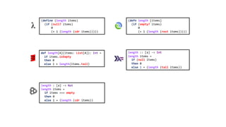(defn length [items]
(if (empty? items)
0
(+ 1 (length (rest items)))))
def length[A](items: List[A]): Int =
if items.isEmpty
then 0
else 1 + length(items.tail)
length : [a] -> Nat
length items =
if items === empty
then 0
else 1 + (length (cdr items))
length :: [a] -> Int
length items =
if (null items)
then 0
else 1 + (length (tail items))
(define (length items)
(if (null? items)
0
(+ 1 (length (cdr items)))))
 