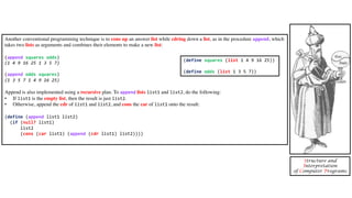 Another conventional programming technique is to cons up an answer list while cdring down a list, as in the procedure append, which
takes two lists as arguments and combines their elements to make a new list:
(append squares odds)
(1 4 9 16 25 1 3 5 7)
(append odds squares)
(1 3 5 7 1 4 9 16 25)
Append is also implemented using a recursive plan. To append lists list1 and list2, do the following:
• If list1 is the empty list, then the result is just list2.
• Otherwise, append the cdr of list1 and list2, and cons the car of list1 onto the result:
(define (append list1 list2)
(if (null? list1)
list2
(cons (car list1) (append (cdr list1) list2))))
Structure and
Interpretation
of Computer Programs
(define squares (list 1 4 9 16 25))
(define odds (list 1 3 5 7))
 