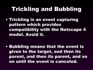 Trickling and Bubbling Trickling is an event capturing pattern which provides compatibility with the Netscape 4 model. Avoid it. Bubbling means that the event is given to the target, and then its parent, and then its parent, and so on until the event is canceled. 