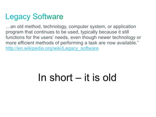 …an old method, technology, computer system, or application
program that continues to be used, typically because it still
functions for the users’ needs, even though newer technology or
more efficient methods of performing a task are now available.”
http://en.wikipedia.org/wiki/Legacy_software
In short – it is old
 