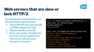 For developers: learn how to use
the command-line tool curl:
● Tests WordPress speciﬁcally
= HTML output of a site
● Shows headers as well.
● Does not cache, all redirects
et al are always really from
the server and not your
browser’s memory.
Web servers that are slow or
lack HTTP/2
curl -Ls https://example.com/article/ -o
/dev/null -w '%{http_code}
%{time_total}n'
200 0,341418
curl -ILs -H Pragma:no-cache seravo.com
HTTP/1.1 301 Moved Permanently
Server: nginx
Date: Thu, 23 May 2019 14:32:51 GMT
Content-Type: text/html
Content-Length: 178
Connection: keep-alive
Location: https://seravo.com/
 