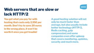 Web servers that are slow or
lack HTTP/2
You get what you pay for with
hosting that costs only 2,95€ per
month. Don’t try to save 20 euros
in the wrong place, it won’t be
worth it once you get trouble!
A good hosting solution will not
only be much faster than
average, but also usually include
better technology (HTTP/2,
Redis caching, gzip
compression) and some
companies even offer upkeep
that covers monitoring, updates,
security and much more.
 