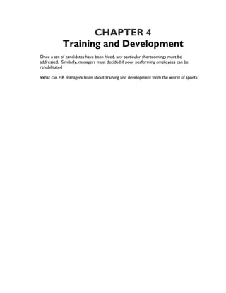 CHAPTER 4
            Training and Development
Once a set of candidates have been hired, any particular shortcomings must be
addressed. Similarly, managers must decided if poor performing employees can be
rehabilitated

What can HR managers learn about training and development from the world of sports?
 