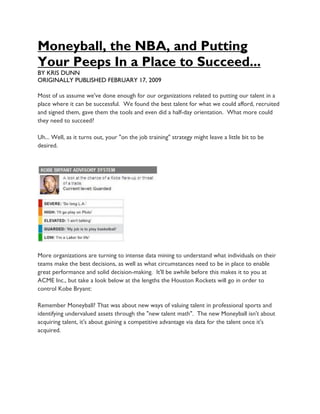 Moneyball, the NBA, and Putting
Your Peeps In a Place to Succeed...
BY KRIS DUNN
ORIGINALLY PUBLISHED FEBRUARY 17, 2009

Most of us assume we've done enough for our organizations related to putting our talent in a
place where it can be successful. We found the best talent for what we could afford, recruited
and signed them, gave them the tools and even did a half-day orientation. What more could
they need to succeed?

Uh... Well, as it turns out, your "on the job training" strategy might leave a little bit to be
desired.




More organizations are turning to intense data mining to understand what individuals on their
teams make the best decisions, as well as what circumstances need to be in place to enable
great performance and solid decision-making. It'll be awhile before this makes it to you at
ACME Inc., but take a look below at the lengths the Houston Rockets will go in order to
control Kobe Bryant:

Remember Moneyball? That was about new ways of valuing talent in professional sports and
identifying undervalued assets through the "new talent math". The new Moneyball isn't about
acquiring talent, it's about gaining a competitive advantage via data for the talent once it's
acquired.
 