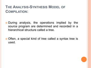 The Analysis-Synthesis Model of Compilation:During analysis, the operations implied by the source program are determined and recorded in a hierarchical structure called a tree. Often, a special kind of tree called a syntax tree is used.
