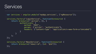 Services
var services = angular.module('myApp.services', ['ngResource']);
services.factory('LoginService', function($resource) {
return $resource(':action', {}, {
authenticate: {
method: 'POST',
params: {'action': 'authenticate'},
headers: {'Content-Type': 'application/x-www-form-urlencoded'}
}
}
);
});
services.factory('NewsService', function($resource) {
return $resource('news/:id', {id: '@id'});
});
 