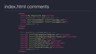 index.html comments
<head>
<title>My AngularJS App</title>
<!-- build:css css/seed.min.css -->
<link rel="stylesheet" href="css/app.css"/>
<link rel="stylesheet" href="css/app2.css"/>
<!-- endbuild -->
</head>
<body>
<!-- build:js js/seed.min.js -->
<script src="lib/angular/angular.js"></script>
<script src="lib/angular/angular-route.js"></script>
<script src="js/app.js"></script>
<script src="js/services.js"></script>
<script src="js/controllers.js"></script>
<script src="js/filters.js"></script>
<script src="js/directives.js"></script>
<!-- endbuild -->
</body>
 