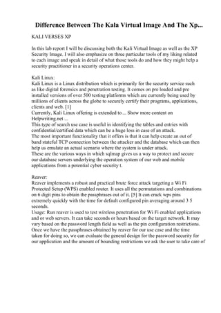 Difference Between The Kala Virtual Image And The Xp...
KALI VERSES XP
In this lab report I will be discussing both the Kali Virtual Image as well as the XP
Security Image. I will also emphasize on three particular tools of my liking related
to each image and speak in detail of what those tools do and how they might help a
security practitioner in a security operations center.
Kali Linux:
Kali Linux is a Linux distribution which is primarily for the security service such
as like digital forensics and penetration testing. It comes on pre loaded and pre
installed versions of over 500 testing platforms which are currently being used by
millions of clients across the globe to securely certify their programs, applications,
clients and web. [1]
Currently, Kali Linux offering is extended to ... Show more content on
Helpwriting.net ...
This type of search use case is useful in identifying the tables and entries with
confidential/certified data which can be a huge loss in case of an attack.
The most important functionality that it offers is that it can help create an out of
band stateful TCP connection between the attacker and the database which can then
help us emulate an actual scenario where the system is under attack.
These are the various ways in which sqlmap gives us a way to protect and secure
our database servers underlying the operation system of our web and mobile
applications from a potential cyber security t.
Reaver:
Reaver implements a robust and practical brute force attack targeting a Wi Fi
Protected Setup (WPS) enabled router. It uses all the permutations and combinations
on 6 digit pins to obtain the passphrases out of it. [5] It can crack wps pins
extremely quickly with the time for default configured pin averaging around 3 5
seconds.
Usage: Run reaver is used to test wireless penetration for Wi Fi enabled applications
and or web servers. It can take seconds or hours based on the target network. It may
vary based on the password length field as well as the pin configuration restrictions.
Once we have the passphrases obtained by reaver for our use case and the time
taken for doing so, we can evaluate the general design for the password security for
our application and the amount of bounding restrictions we ask the user to take care of
 