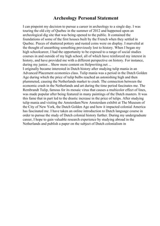 Archeology Personal Statement
I can pinpoint my decision to pursue a career in archeology to a single day. I was
touring the old city of Quebec in the summer of 2012 and happened upon an
archeological dig site that was being opened to the public. It contained the
foundations of some of the first houses built by the French when they settled in
Quebec. Pieces of shattered pottery and rusted coins were on display. I marveled at
the thought of unearthing something previously lost to history. When I began my
high schoolcareer, I had the opportunity to be exposed to a range of social studies
courses in and outside of my high school, all of which have reinforced my interest in
history, and have provided me with a different perspective on history. For instance,
during my junior... Show more content on Helpwriting.net ...
I originally became interested in Dutch history after studying tulip mania in an
Advanced Placement economics class. Tulip mania was a period in the Dutch Golden
Age during which the price of tulip bulbs reached an astonishing high and then
plummeted, causing the Netherlands market to crash. The connection between the
economic crash in the Netherlands and art during the time period fascinates me. The
Rembrandt Tulip, famous for its mosaic virus that causes a multicolor effect of lines,
was made popular after being featured in many paintings of the Dutch masters. It was
this fame that in part led to the drastic increase in the price of tulips. After studying
tulip mania and visiting the Amsterdam/New Amsterdam exhibit at The Museum of
the City of New York, the Dutch Golden Age and how it impacted colonial America
has fascinated me. I have taken an online introduction to Dutch language course in
order to pursue the study of Dutch colonial history further. During my undergraduate
career, I hope to gain valuable research experience by studying abroad in the
Netherlands and publish a paper on the subject of Dutch colonialism in
 