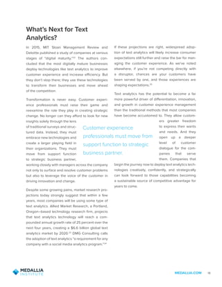 MEDALLIA.COM 18
What’s Next for Text
Analytics?
In 2015, MIT Sloan Management Review and
Deloitte published a study of companies at various
stages of “digital maturity.”22
The authors con-
cluded that the most digitally mature businesses
deploy technologies like text analytics to improve
customer experience and increase efficiency. But
they don’t stop there; they use these technologies
to transform their businesses and move ahead
of the competition.
Transformation is never easy. Customer experi-
ence professionals must raise their game and
reexamine the role they play in creating strategic
change. No longer can they afford to look for new
insights solely through the lens
of traditional surveys and struc-
tured data. Instead, they must
embrace new technologies and
create a larger playing field in
their organizations. They must
move from support function
to strategic business partner,
working closely with managers across the company
not only to surface and resolve customer problems
but also to leverage the voice of the customer in
driving innovation and change.
Despite some growing pains, market research pro-
jections today strongly suggest that within a few
years, most companies will be using some type of
text analytics. Allied Market Research, a Portland,
Oregon–based technology research firm, projects
that text analytics technology will reach a com-
pounded annual growth rate of 25 percent over the
next four years, creating a $6.6 billion global text
analytics market by 2020.23
DMG Consulting calls
the adoption of text analytics “a requirement for any
company with a social media analytics program.”24
If these projections are right, widespread adop-
tion of text analytics will likely increase consumer
expectations still further and raise the bar for man-
aging the customer experience. As we’ve noted
elsewhere, if you’re not competing directly with
a disruptor, chances are your customers have
been served by one, and those experiences are
shaping expectations.25
Text analytics has the potential to become a far
more powerful driver of differentiation, innovation,
and growth in customer experience management
than the traditional methods that most companies
have become accustomed to. They allow custom-
ers greater freedom
to express their wants
and needs. And they
open up a deeper
level of customer
dialogue for the com-
panies that serve
them. Companies that
begin the journey now to deploy text analytics tech-
nologies creatively, confidently, and strategically
can look forward to those capabilities becoming
a sustainable source of competitive advantage for
years to come.
Customer experience
professionals must move from
support function to strategic
business partner.
 