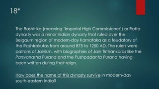 18*
The Rashtrika (meaning „Imperial High Commissioner‟) or Ratta
dynasty was a minor Indian dynasty that ruled over the
Belgaum region of modern-day Karnataka as a feudatory of
the Rashtrakutas from around 875 to 1250 AD. The rulers were
patrons of Jainism, with biographies of Jain Tirthankaras like the
Parsvanatha Purana and the Pushpadanta Purana having
been written during their reign.
How does the name of this dynasty survive in modern-day
south-eastern India?
 