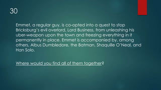 30
Emmet, a regular guy, is co-opted into a quest to stop
Bricksburg‟s evil overlord, Lord Business, from unleashing his
uber-weapon upon the town and freezing everything in it
permanently in place. Emmet is accompanied by, among
others, Albus Dumbledore, the Batman, Shaquille O‟Neal, and
Han Solo.
Where would you find all of them together?
 