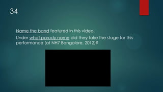34
Name the band featured in this video.
Under what parody name did they take the stage for this
performance (at NH7 Bangalore, 2012)?
 