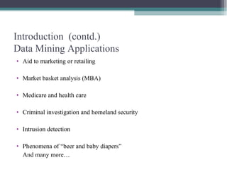 Introduction (contd.)
Data Mining Applications
• Aid to marketing or retailing

• Market basket analysis (MBA)

• Medicare and health care

• Criminal investigation and homeland security

• Intrusion detection

• Phenomena of “beer and baby diapers”
  And many more…
 