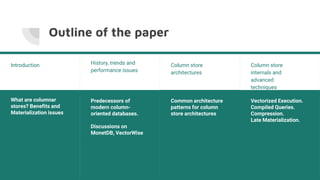 Outline of the paper
History, trends and
performance issues
Predecessors of
modern column-
oriented databases.
Discussions on
MonetDB, VectorWise
Introduction
What are columnar
stores? Benefits and
Materialization issues
Column store
architectures
Common architecture
patterns for column
store architectures
Column store
internals and
advanced
techniques
Vectorized Execution.
Compiled Queries.
Compression.
Late Materialization.
 
