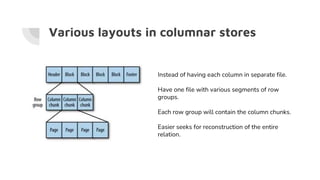 Various layouts in columnar stores
Instead of having each column in separate file.
Have one file with various segments of row
groups.
Each row group will contain the column chunks.
Easier seeks for reconstruction of the entire
relation.
 