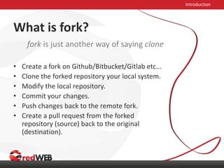 What is fork?
• Create a fork on Github/Bitbucket/Gitlab etc...
• Clone the forked repository your local system.
• Modify the local repository.
• Commit your changes.
• Push changes back to the remote fork.
• Create a pull request from the forked
repository (source) back to the original
(destination).
Introduction
fork is just another way of saying clone
 