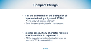 Compact Strings
• If all the characters of the String can be
represented using a byte — LATIN-1
– A byte array will be used internally
– Such that one byte is given for one character.
• In other cases, if any character requires
more than 8-bits to represent it
– All the characters are stored using two bytes for
each — UTF-16 representation.
 