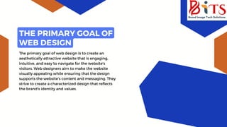 The primary goal of web design is to create an
aesthetically attractive website that is engaging,
intuitive, and easy to navigate for the website's
visitors. Web designers aim to make the website
visually appealing while ensuring that the design
supports the website's content and messaging. They
strive to create a characterized design that reflects
the brand's identity and values.
THE PRIMARY GOAL OF
WEB DESIGN
 