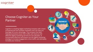 Cogniter is a leading digital marketing company with a team
of experienced and certified marketers who can help you
leverage AI to your advantage. The company has been
helping businesses boost their traffic and revenue with
effective digital marketing services for two decades. It
incorporates effective techniques into the digital marketing
strategy to increase engagement, drive traffic, and ultimately
increase your revenue.
Choose Cogniter as Your
Partner
 