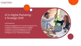 Artificial Intelligence is not merely a buzzword; it's
a catalyst reshaping the dynamics of digital
marketing. This technology acts as a force
multiplier, enhancing the efficiency and
intelligence of our marketing strategies.
AI in Digital Marketing -
A Strategic Shift
 