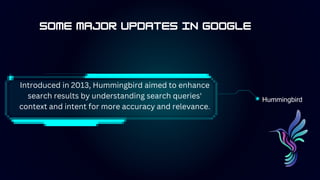 Hummingbird
Introduced in 2013, Hummingbird aimed to enhance
search results by understanding search queries'
context and intent for more accuracy and relevance.
 