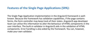 Features of the Single Page Applications (SPA):
The Single Page Application implementation in the AngularJS framework is well-
known. Because the framework has validation capabilities, if the page contains
forms, the form controller may keep track of their states. AngularJS app developer
team can utilise this information to alter the behaviour of HTML components in the
user interface. The built-in validator in AngularJS aids in the validation of HTML
components. Error handling is also aided by the framework. You can, however,
make your own validator.
 