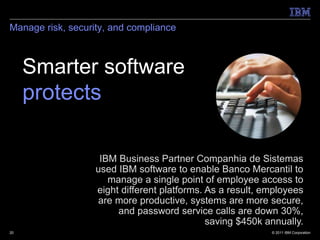 Manage risk, security, and compliance



     Smarter software
     protects.

                    IBM Business Partner Companhia de Sistemas
                   used IBM software to enable Banco Mercantil to
                      manage a single point of employee access to
                   eight different platforms. As a result, employees
                   are more productive, systems are more secure,
                        and password service calls are down 30%,
                                              saving $450k annually.
20                                                          © 2011 IBM Corporation
 