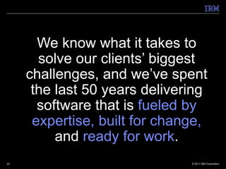 We know what it takes to
       solve our clients’ biggest
     challenges, and we’ve spent
      the last 50 years delivering
       software that is fueled by
      expertise, built for change,
          and ready for work.
23                             © 2011 IBM Corporation
 