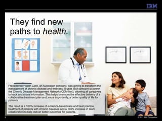 They find new
     paths to health.




    Precedence Health Care, an Australian company, was aiming to transform the
    management of chronic disease and wellness. It uses IBM software to power
    the Chronic Disease Management Network (CDM-Net), allowing all caregivers
    to track and share information. This helps to ensure the effective delivery of a
    collaborative treatment plan and, more importantly, a better quality of life for
    patients.

    The result is a 100% increase of evidence-based care and best practice
    treatment of patients with chronic diseases and a 140% increase in team
    collaboration to help deliver better outcomes for patients.
6                                                                                      © 2011 IBM Corporation
 