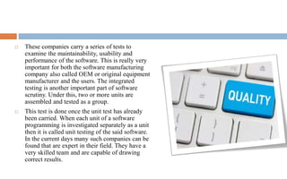  These companies carry a series of tests to 
examine the maintainability, usability and 
performance of the software. This is really very 
important for both the software manufacturing 
company also called OEM or original equipment 
manufacturer and the users. The integrated 
testing is another important part of software 
scrutiny. Under this, two or more units are 
assembled and tested as a group. 
 This test is done once the unit test has already 
been carried. When each unit of a software 
programming is investigated separately as a unit 
then it is called unit testing of the said software. 
In the current days many such companies can be 
found that are expert in their field. They have a 
very skilled team and are capable of drawing 
correct results. 
 