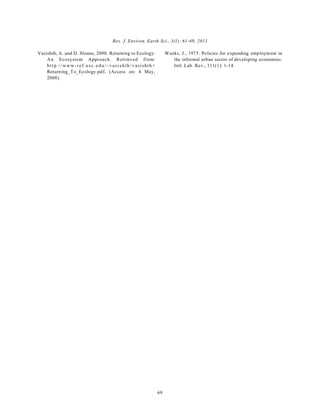 Res. J. Environ. Earth Sci., 3(1): 61-69, 2011 
69 
Vasishth, A. and D. Sloane, 2000. Returning to Ecology: 
An Ecosystem Approach. Retrieved from: 
h t t p ://www-ref.u s c . e d u /~vas i s h th / v a sishth+ 
Returning_To_Ecology.pdf, (Access on: 4 May, 
2008). 
Weeks, J., 1975. Policies for expanding employment in 
the informal urban sector of developing economies. 
Intl. Lab. Rev., 111(1): 1-14. 
