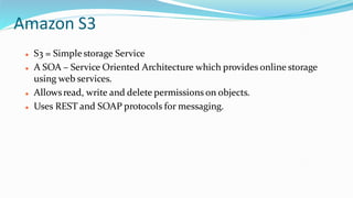 Amazon S3
 S3 = Simplestorage Service
 A SOA – Service Oriented Architecture which provides online storage
using web services.
 Allowsread, write and delete permissions on objects.
 Uses REST and SOAP protocols for messaging.
 