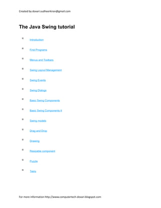 Created by dovari.sudheerkiran@gmail.com
The Java Swing tutorial
Introduction
First Programs
Menus and Toolbars
Swing Layout Management
Swing Events
Swing Dialogs
Basic Swing Components
Basic Swing Components II
Swing models
Drag and Drop
Drawing
Resizable component
Puzzle
Tetris
For more information http://www.computertech-dovari.blogspot.com
 