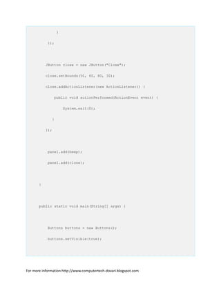 }
});
JButton close = new JButton("Close");
close.setBounds(50, 60, 80, 30);
close.addActionListener(new ActionListener() {
public void actionPerformed(ActionEvent event) {
System.exit(0);
}
});
panel.add(beep);
panel.add(close);
}
public static void main(String[] args) {
Buttons buttons = new Buttons();
buttons.setVisible(true);
For more information http://www.computertech-dovari.blogspot.com
 