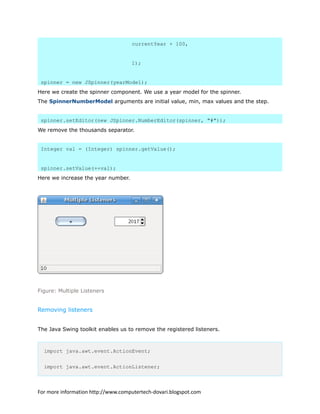 currentYear + 100,
1);
spinner = new JSpinner(yearModel);
Here we create the spinner component. We use a year model for the spinner.
The SpinnerNumberModel arguments are initial value, min, max values and the step.
spinner.setEditor(new JSpinner.NumberEditor(spinner, "#"));
We remove the thousands separator.
Integer val = (Integer) spinner.getValue();
spinner.setValue(++val);
Here we increase the year number.
Figure: Multiple Listeners
Removing listeners
The Java Swing toolkit enables us to remove the registered listeners.
import java.awt.event.ActionEvent;
import java.awt.event.ActionListener;
For more information http://www.computertech-dovari.blogspot.com
 