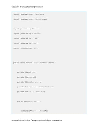 Created by dovari.sudheerkiran@gmail.com
import java.awt.event.ItemEvent;
import java.awt.event.ItemListener;
import javax.swing.JButton;
import javax.swing.JCheckBox;
import javax.swing.JFrame;
import javax.swing.JLabel;
import javax.swing.JPanel;
public class RemoveListener extends JFrame {
private JLabel text;
private JButton add;
private JCheckBox active;
private ButtonListener buttonlistener;
private static int count = 0;
public RemoveListener() {
setTitle("Remove listener");
For more information http://www.computertech-dovari.blogspot.com
 