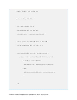 JPanel panel = new JPanel();
panel.setLayout(null);
add = new JButton("+");
add.setBounds(40, 30, 80, 25);
buttonlistener = new ButtonListener();
active = new JCheckBox("Active listener");
active.setBounds(160, 30, 140, 25);
active.addItemListener(new ItemListener() {
public void itemStateChanged(ItemEvent event) {
if (active.isSelected()) {
add.addActionListener(buttonlistener);}
else {
add.removeActionListener(buttonlistener);
}
}
});
For more information http://www.computertech-dovari.blogspot.com
 