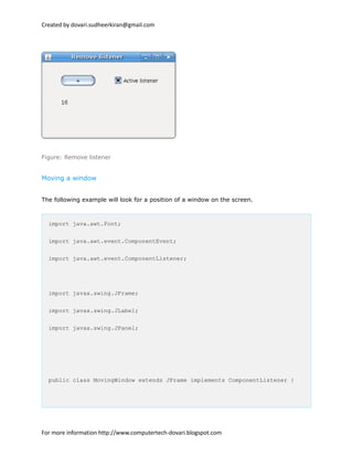 Created by dovari.sudheerkiran@gmail.com
Figure: Remove listener
Moving a window
The following example will look for a position of a window on the screen.
import java.awt.Font;
import java.awt.event.ComponentEvent;
import java.awt.event.ComponentListener;
import javax.swing.JFrame;
import javax.swing.JLabel;
import javax.swing.JPanel;
public class MovingWindow extends JFrame implements ComponentListener {
For more information http://www.computertech-dovari.blogspot.com
 