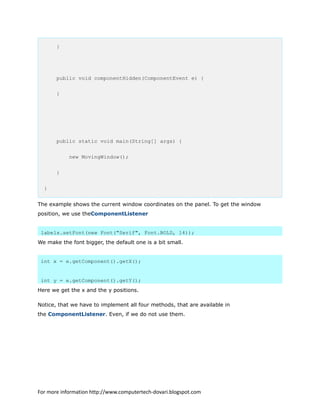 }
public void componentHidden(ComponentEvent e) {
}
public static void main(String[] args) {
new MovingWindow();
}
}
The example shows the current window coordinates on the panel. To get the window
position, we use theComponentListener
labelx.setFont(new Font("Serif", Font.BOLD, 14));
We make the font bigger, the default one is a bit small.
int x = e.getComponent().getX();
int y = e.getComponent().getY();
Here we get the x and the y positions.
Notice, that we have to implement all four methods, that are available in
the ComponentListener. Even, if we do not use them.
For more information http://www.computertech-dovari.blogspot.com
 