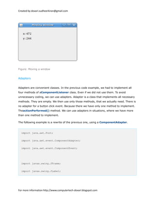Created by dovari.sudheerkiran@gmail.com
Figure: Moving a window
Adapters
Adapters are convenient classes. In the previous code example, we had to implement all
four methods of aComponentListener class. Even if we did not use them. To avoid
unnecessary coding, we can use adapters. Adapter is a class that implements all necessary
methods. They are empty. We then use only those methods, that we actually need. There is
no adapter for a button click event. Because there we have only one method to implement.
TheactionPerformed() method. We can use adapters in situations, where we have more
than one method to implement.
The following example is a rewrite of the previous one, using a ComponentAdapter.
import java.awt.Font;
import java.awt.event.ComponentAdapter;
import java.awt.event.ComponentEvent;
import javax.swing.JFrame;
import javax.swing.JLabel;
For more information http://www.computertech-dovari.blogspot.com
 