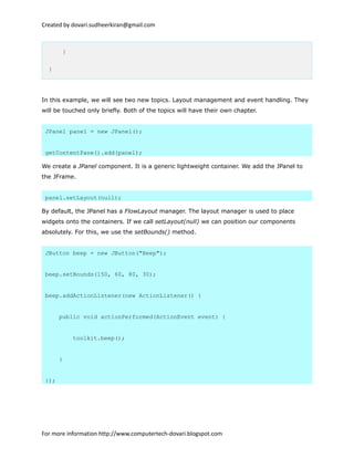 Created by dovari.sudheerkiran@gmail.com
}
}
In this example, we will see two new topics. Layout management and event handling. They
will be touched only briefly. Both of the topics will have their own chapter.
JPanel panel = new JPanel();
getContentPane().add(panel);
We create a JPanel component. It is a generic lightweight container. We add the JPanel to
the JFrame.
panel.setLayout(null);
By default, the JPanel has a FlowLayout manager. The layout manager is used to place
widgets onto the containers. If we call setLayout(null) we can position our components
absolutely. For this, we use the setBounds() method.
JButton beep = new JButton("Beep");
beep.setBounds(150, 60, 80, 30);
beep.addActionListener(new ActionListener() {
public void actionPerformed(ActionEvent event) {
toolkit.beep();
}
});
For more information http://www.computertech-dovari.blogspot.com
 