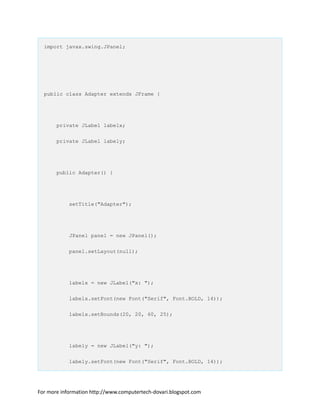 import javax.swing.JPanel;
public class Adapter extends JFrame {
private JLabel labelx;
private JLabel labely;
public Adapter() {
setTitle("Adapter");
JPanel panel = new JPanel();
panel.setLayout(null);
labelx = new JLabel("x: ");
labelx.setFont(new Font("Serif", Font.BOLD, 14));
labelx.setBounds(20, 20, 60, 25);
labely = new JLabel("y: ");
labely.setFont(new Font("Serif", Font.BOLD, 14));
For more information http://www.computertech-dovari.blogspot.com
 