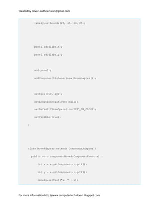 Created by dovari.sudheerkiran@gmail.com
labely.setBounds(20, 45, 60, 25);
panel.add(labelx);
panel.add(labely);
add(panel);
addComponentListener(new MoveAdapter());
setSize(310, 200);
setLocationRelativeTo(null);
setDefaultCloseOperation(EXIT_ON_CLOSE);
setVisible(true);
}
class MoveAdapter extends ComponentAdapter {
public void componentMoved(ComponentEvent e) {
int x = e.getComponent().getX();
int y = e.getComponent().getY();
labelx.setText("x: " + x);
For more information http://www.computertech-dovari.blogspot.com
 